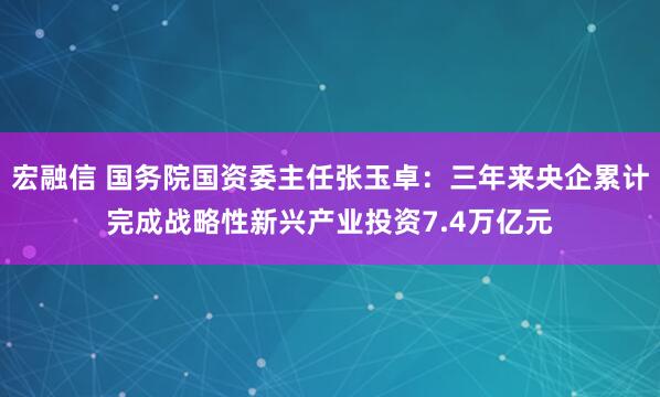 宏融信 国务院国资委主任张玉卓：三年来央企累计完成战略性新兴产业投资7.4万亿元