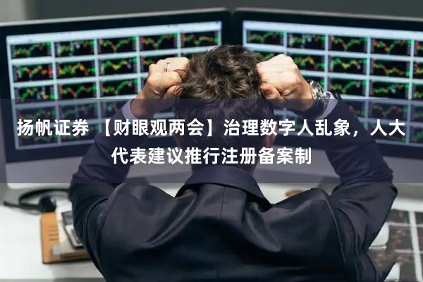扬帆证券 【财眼观两会】治理数字人乱象，人大代表建议推行注册备案制