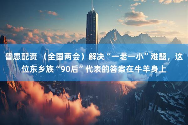 普患配资 （全国两会）解决“一老一小”难题，这位东乡族“90后”代表的答案在牛羊身上
