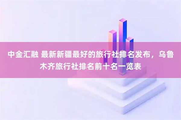 中金汇融 最新新疆最好的旅行社排名发布，乌鲁木齐旅行社排名前十名一览表