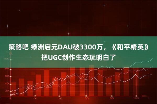 策略吧 绿洲启元DAU破3300万，《和平精英》把UGC创作生态玩明白了