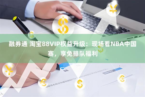 融券通 淘宝88VIP权益升级：现场看NBA中国赛，享免排队福利