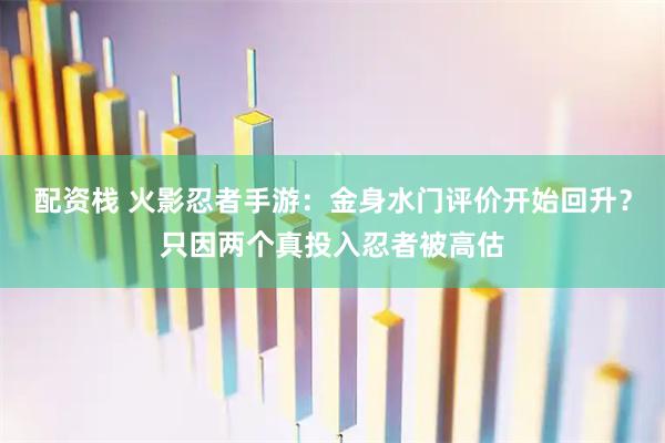 配资栈 火影忍者手游：金身水门评价开始回升？只因两个真投入忍者被高估