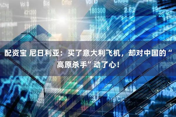 配资宝 尼日利亚：买了意大利飞机，却对中国的“高原杀手”动了心！