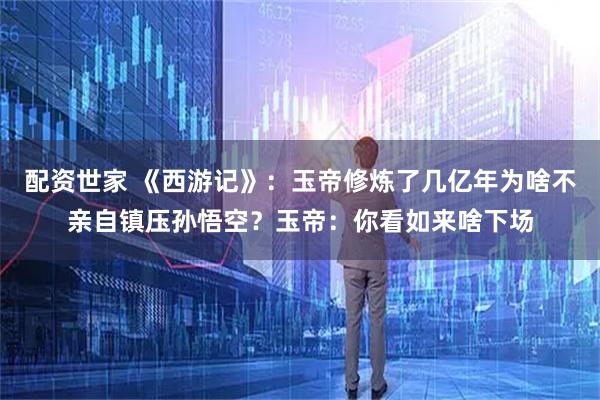 配资世家 《西游记》：玉帝修炼了几亿年为啥不亲自镇压孙悟空？玉帝：你看如来啥下场