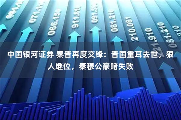 中国银河证券 秦晋再度交锋：晋国重耳去世，狠人继位，秦穆公豪赌失败