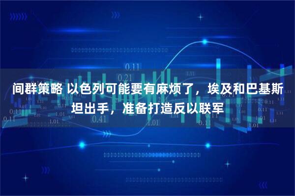 间群策略 以色列可能要有麻烦了，埃及和巴基斯坦出手，准备打造反以联军