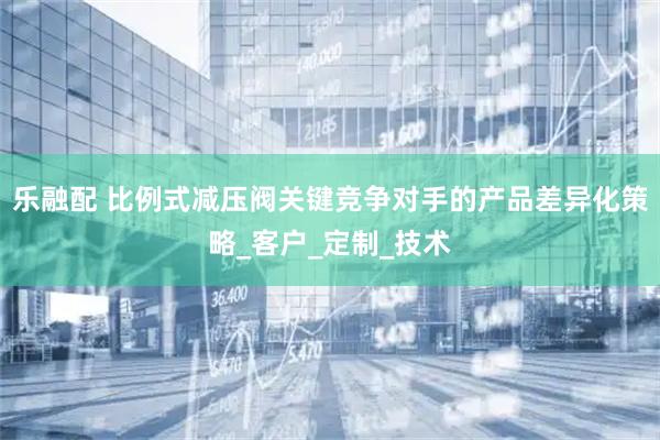 乐融配 比例式减压阀关键竞争对手的产品差异化策略_客户_定制_技术