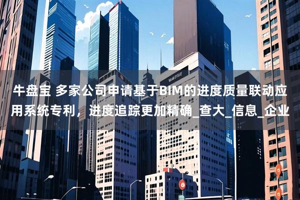 牛盘宝 多家公司申请基于BIM的进度质量联动应用系统专利，进度追踪更加精确_查大_信息_企业