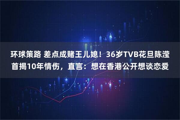 环球策路 差点成赌王儿媳！36岁TVB花旦陈滢首揭10年情伤，直言：想在香港公开想谈恋爱