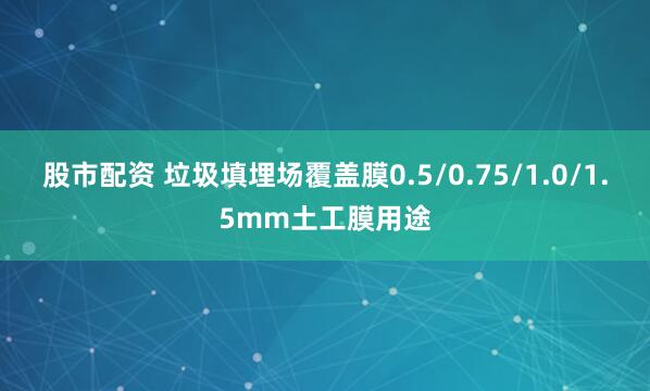 股市配资 垃圾填埋场覆盖膜0.5/0.75/1.0/1.5mm土工膜用途
