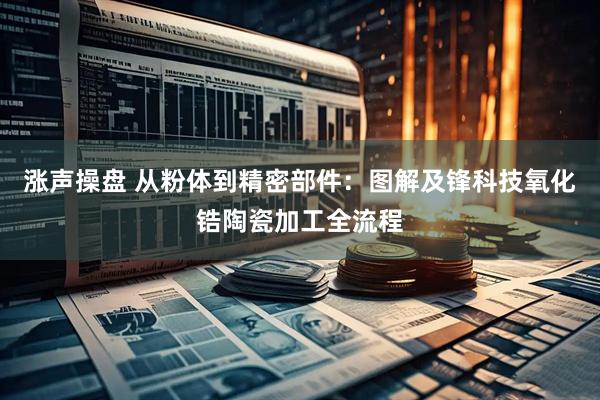 涨声操盘 从粉体到精密部件：图解及锋科技氧化锆陶瓷加工全流程