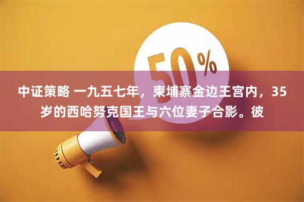 中证策略 一九五七年，柬埔寨金边王宫内，35岁的西哈努克国王与六位妻子合影。彼