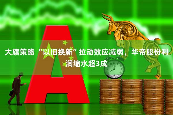 大旗策略 “以旧换新”拉动效应减弱，华帝股份利润缩水超3成