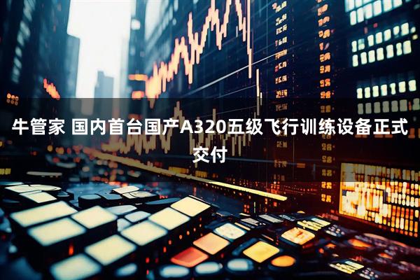 牛管家 国内首台国产A320五级飞行训练设备正式交付
