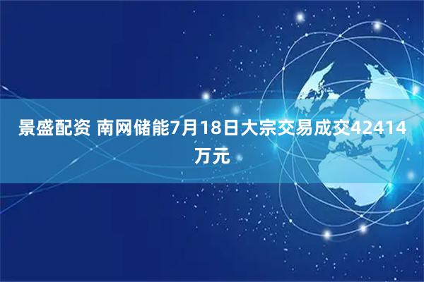 景盛配资 南网储能7月18日大宗交易成交42414万元