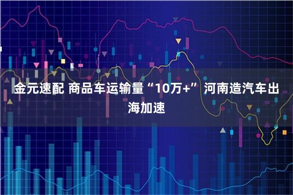 金元速配 商品车运输量“10万+” 河南造汽车出海加速