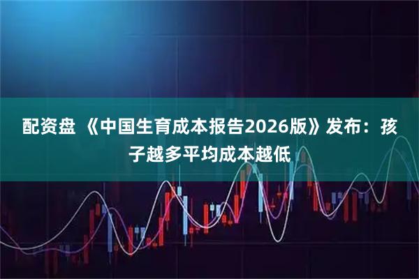 配资盘 《中国生育成本报告2026版》发布：孩子越多平均成本越低