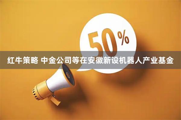 红牛策略 中金公司等在安徽新设机器人产业基金