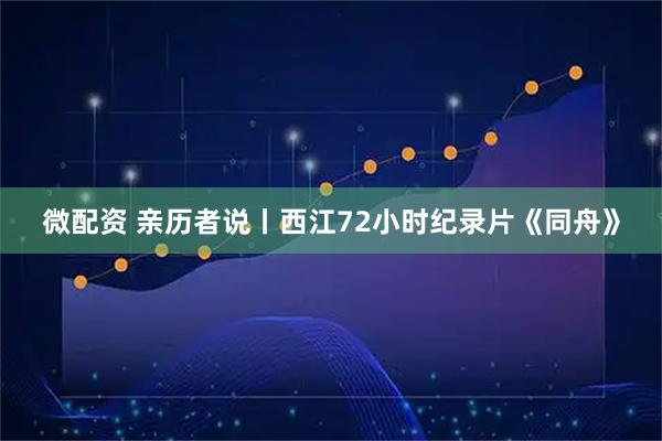 微配资 亲历者说丨西江72小时纪录片《同舟》