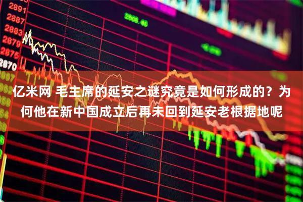 亿米网 毛主席的延安之谜究竟是如何形成的？为何他在新中国成立后再未回到延安老根据地呢