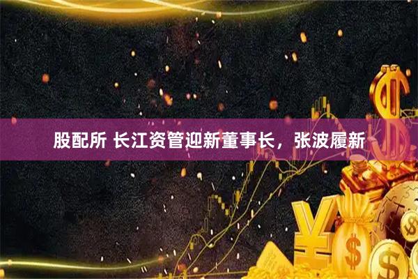 股配所 长江资管迎新董事长，张波履新