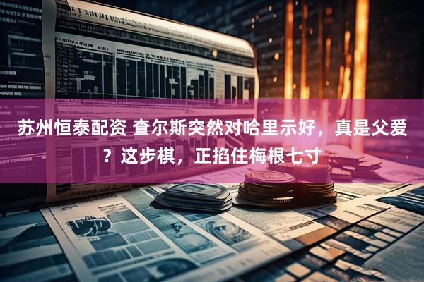 苏州恒泰配资 查尔斯突然对哈里示好，真是父爱？这步棋，正掐住梅根七寸