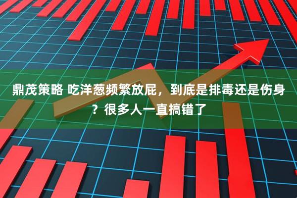 鼎茂策略 吃洋葱频繁放屁，到底是排毒还是伤身？很多人一直搞错了
