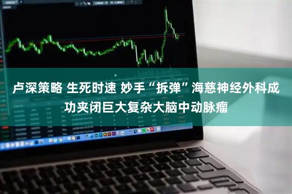 卢深策略 生死时速 妙手“拆弹”海慈神经外科成功夹闭巨大复杂大脑中动脉瘤