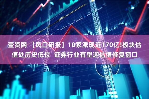 壹资网 【风口研报】10家派现近170亿!板块估值处历史低位  证券行业有望迎估值修复窗口