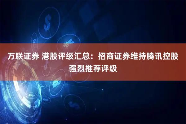 万联证券 港股评级汇总：招商证券维持腾讯控股强烈推荐评级